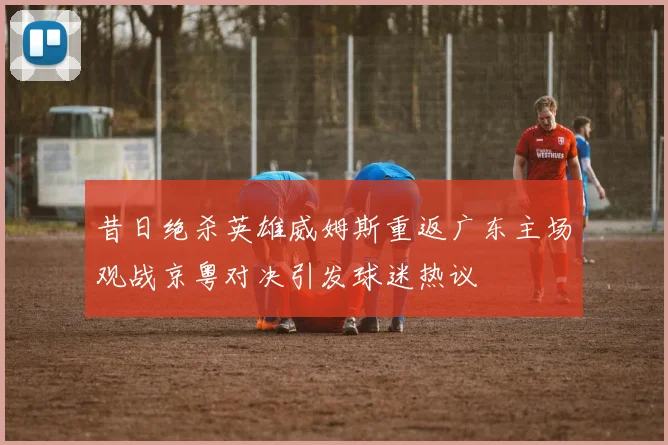 昔日绝杀英雄威姆斯重返广东主场观战京粤对决引发球迷热议