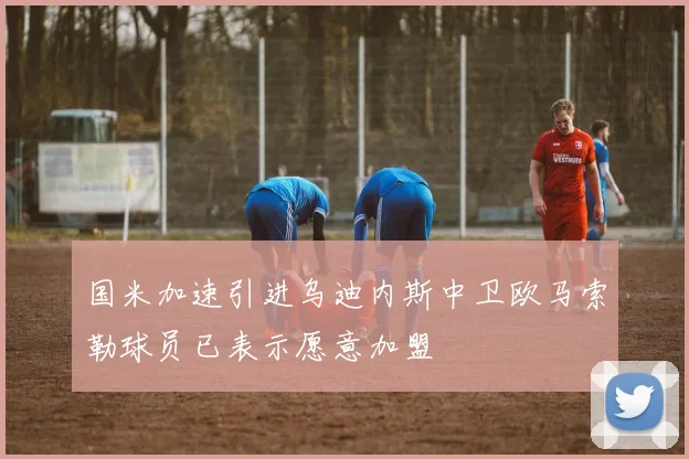 国米加速引进乌迪内斯中卫欧马索勒球员已表示愿意加盟