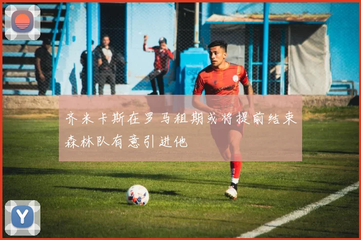 齐米卡斯在罗马租期或将提前结束森林队有意引进他