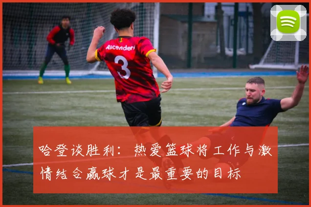 哈登谈胜利：热爱篮球将工作与激情结合赢球才是最重要的目标