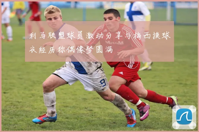 利马联盟球员激动分享与梅西换球衣经历称偶像梦圆满