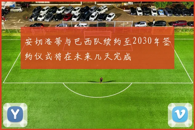 安切洛蒂与巴西队续约至2030年签约仪式将在未来几天完成