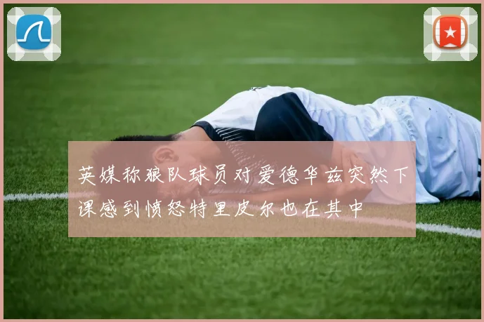 英媒称狼队球员对爱德华兹突然下课感到愤怒特里皮尔也在其中