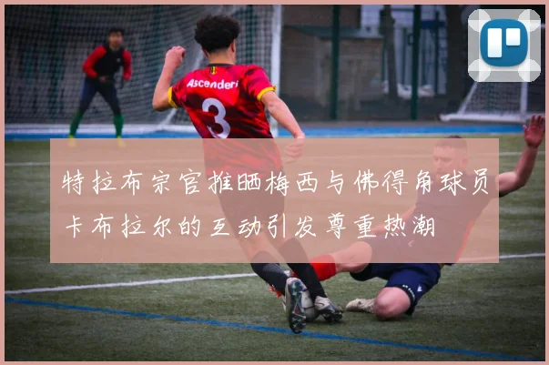 特拉布宗官推晒梅西与佛得角球员卡布拉尔的互动引发尊重热潮