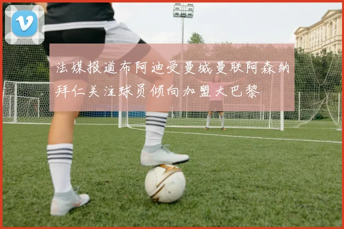 法媒报道布阿迪受曼城曼联阿森纳拜仁关注球员倾向加盟大巴黎
