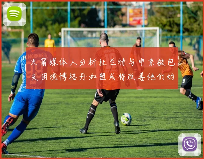 火箭媒体人分析杜兰特与申京被包夹困境博格丹加盟或将改善他们的进攻空间