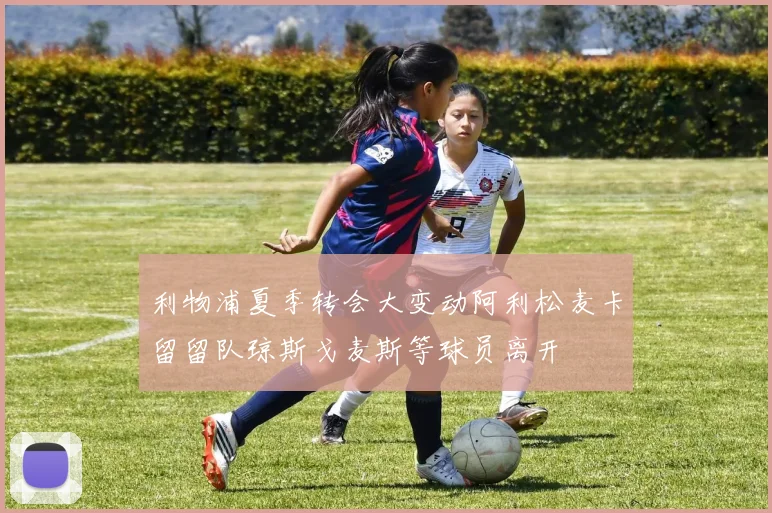 利物浦夏季转会大变动阿利松麦卡留留队琼斯戈麦斯等球员离开