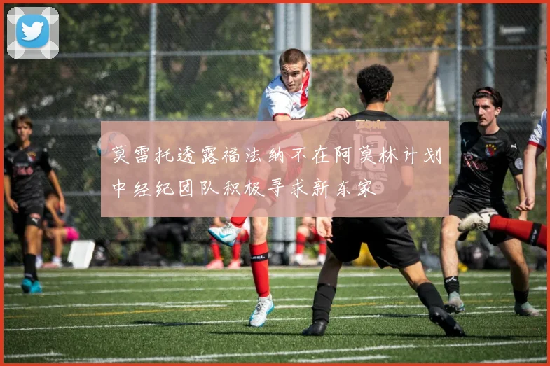 莫雷托透露福法纳不在阿莫林计划中经纪团队积极寻求新东家