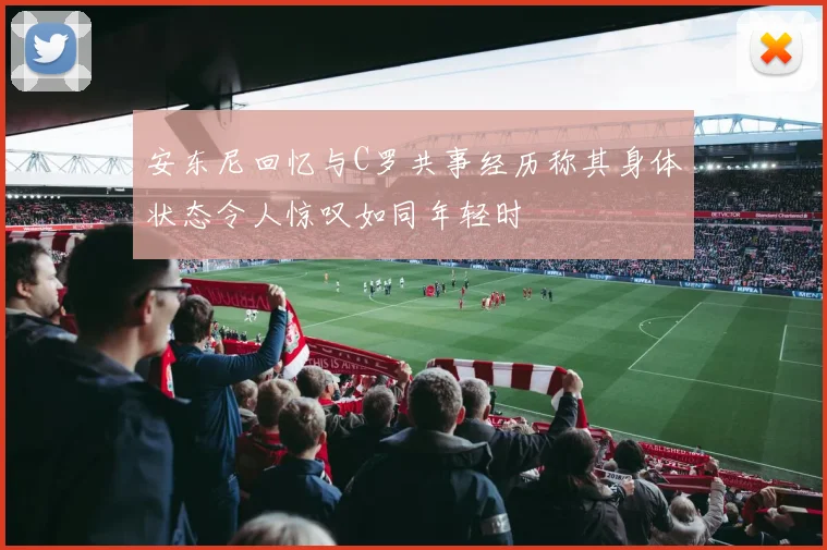 安东尼回忆与C罗共事经历称其身体状态令人惊叹如同年轻时