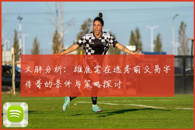 文胖分析：雄鹿需在选秀前交易字母哥的条件与策略探讨