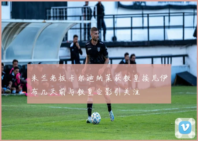米兰老板卡尔迪纳莱获教皇接见伊布几天前与教皇合影引关注
