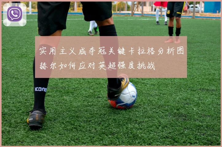实用主义成夺冠关键卡拉格分析图赫尔如何应对英超强度挑战