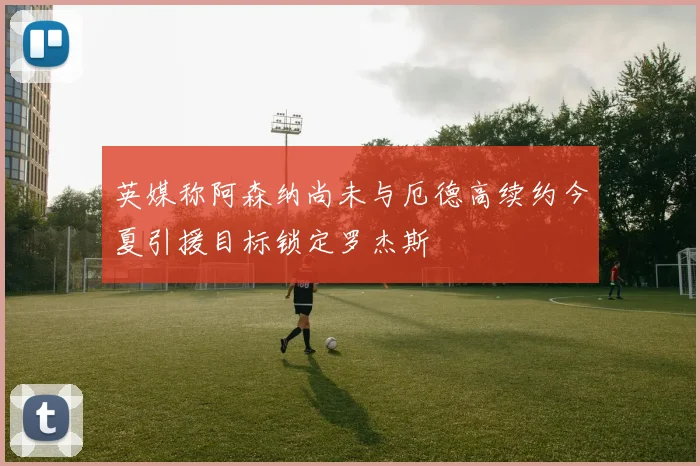 英媒称阿森纳尚未与厄德高续约今夏引援目标锁定罗杰斯