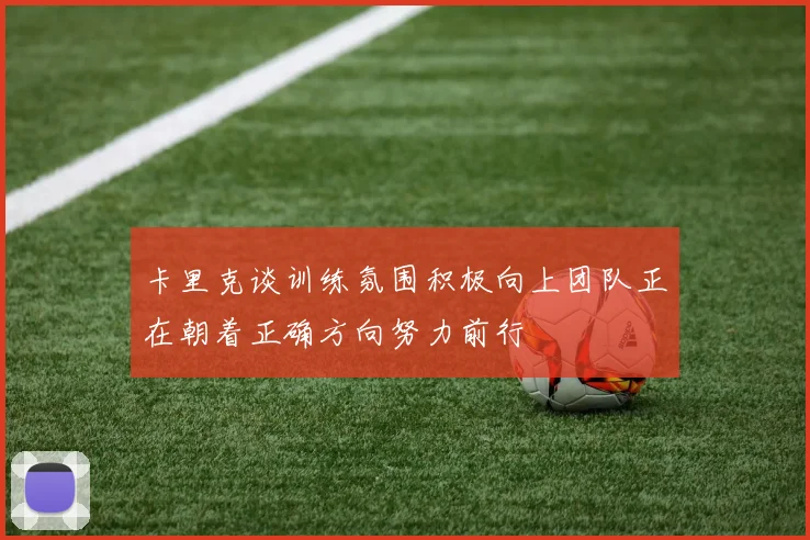 卡里克谈训练氛围积极向上团队正在朝着正确方向努力前行