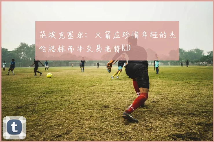 范埃克塞尔：火箭应珍惜年轻的杰伦格林而非交易老将KD