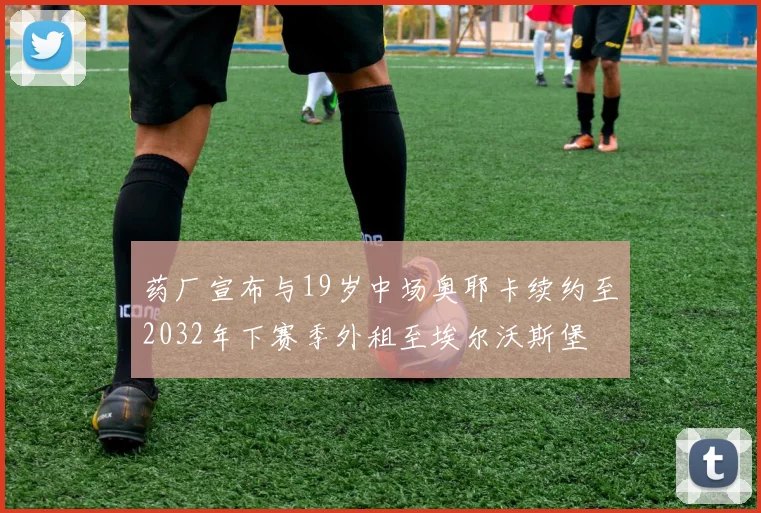 药厂宣布与19岁中场奥耶卡续约至2032年下赛季外租至埃尔沃斯堡