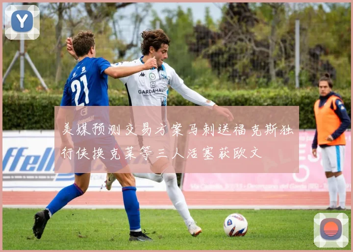 美媒预测交易方案马刺送福克斯独行侠换克莱等三人活塞获欧文