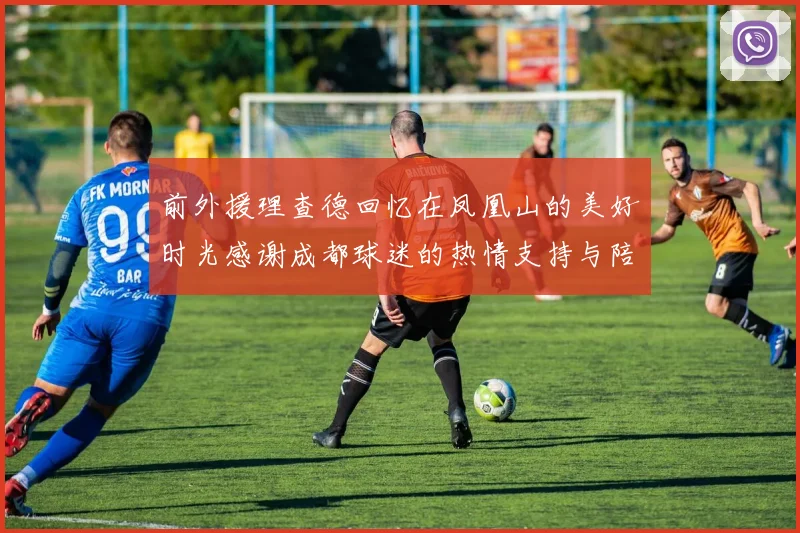前外援理查德回忆在凤凰山的美好时光感谢成都球迷的热情支持与陪伴