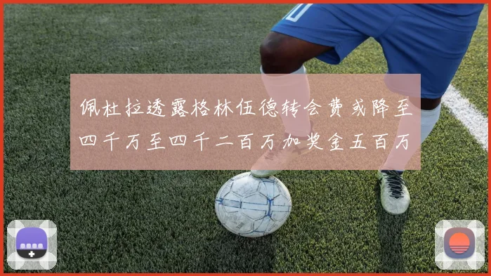 佩杜拉透露格林伍德转会费或降至四千万至四千二百万加奖金五百万至六百万