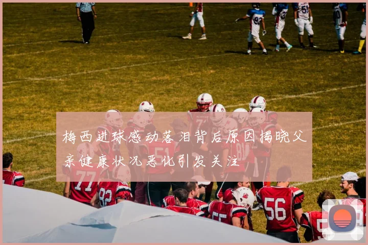 梅西进球感动落泪背后原因揭晓父亲健康状况恶化引发关注