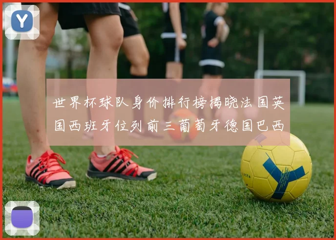 世界杯球队身价排行榜揭晓法国英国西班牙位列前三葡萄牙德国巴西身价均超九亿欧元