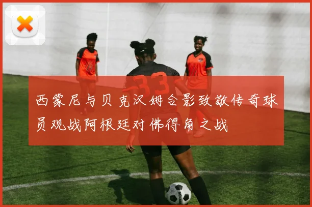 西蒙尼与贝克汉姆合影致敬传奇球员观战阿根廷对佛得角之战