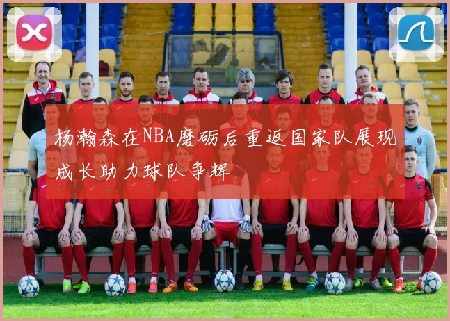 杨瀚森在NBA磨砺后重返国家队展现成长助力球队争辉