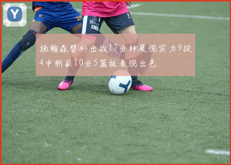 杨瀚森替补出战17分钟展现实力9投4中斩获10分5篮板表现出色