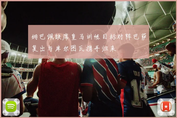 姆巴佩缺席皇马训练目标对阵巴萨复出与库尔图瓦携手归来
