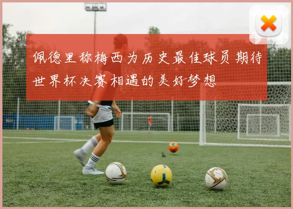 佩德里称梅西为历史最佳球员期待世界杯决赛相遇的美好梦想