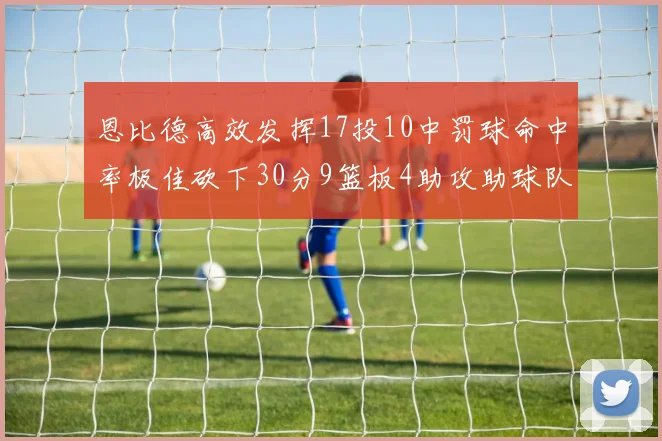 恩比德高效发挥17投10中罚球命中率极佳砍下30分9篮板4助攻助球队获胜