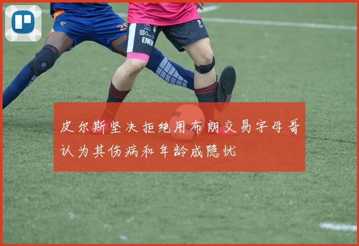 皮尔斯坚决拒绝用布朗交易字母哥认为其伤病和年龄成隐忧