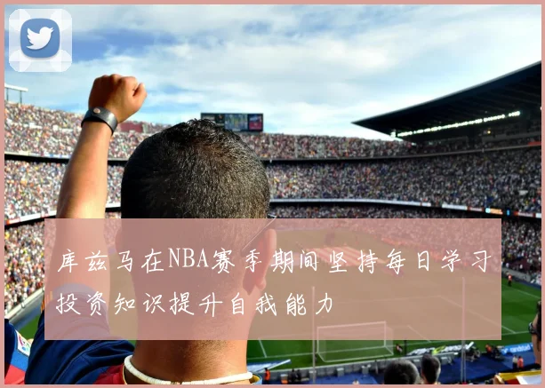 库兹马在NBA赛季期间坚持每日学习投资知识提升自我能力
