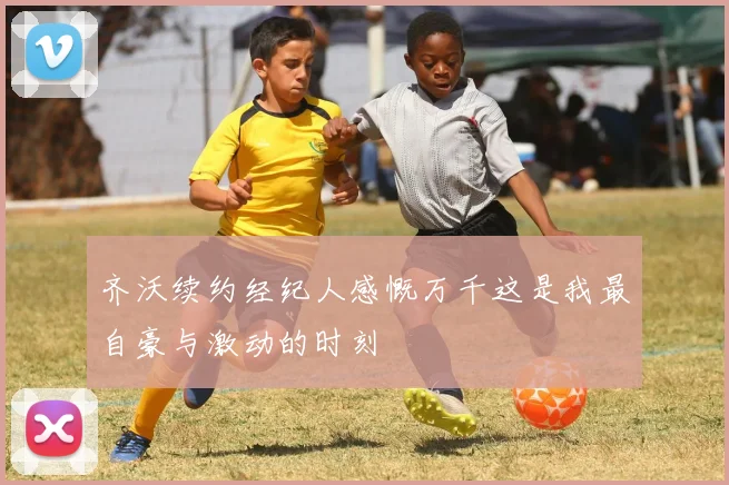 齐沃续约经纪人感慨万千这是我最自豪与激动的时刻