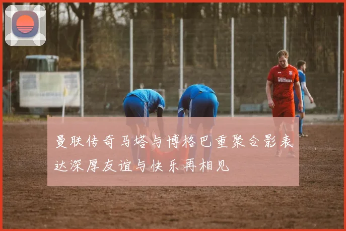 曼联传奇马塔与博格巴重聚合影表达深厚友谊与快乐再相见