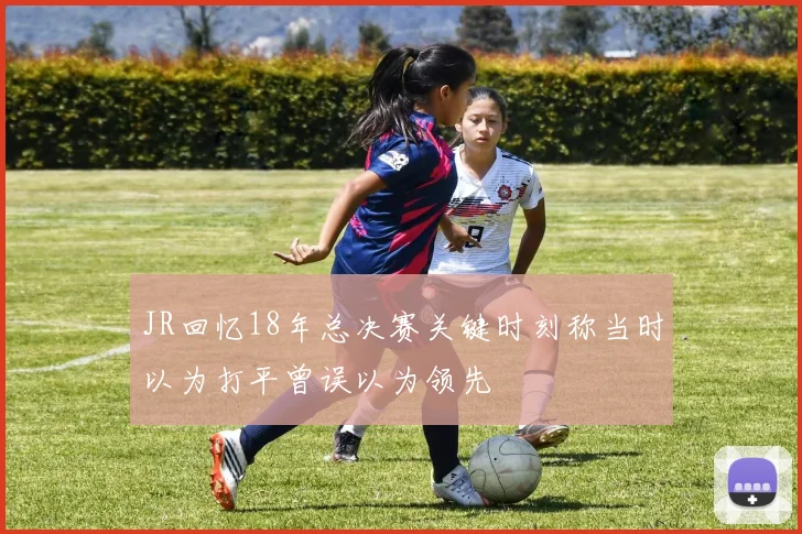 JR回忆18年总决赛关键时刻称当时以为打平曾误以为领先
